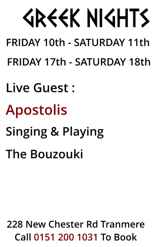 GREEK NIGHTS  FRIDAY 10th - SATURDAY 11th FRIDAY 17th - SATURDAY 18th  Live Guest :  Apostolis Singing & Playing  The bouzouki  228 New Chester Rd Tranmere Call 0151 200 1031 To Book